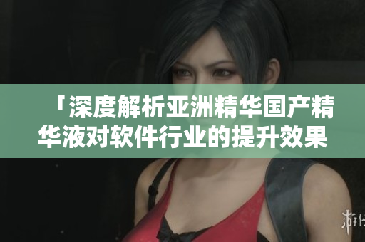 「深度解析亚洲精华国产精华液对软件行业的提升效果」
