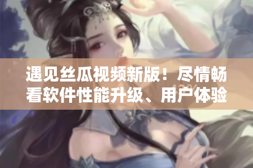 遇见丝瓜视频新版！尽情畅看软件性能升级、用户体验优化