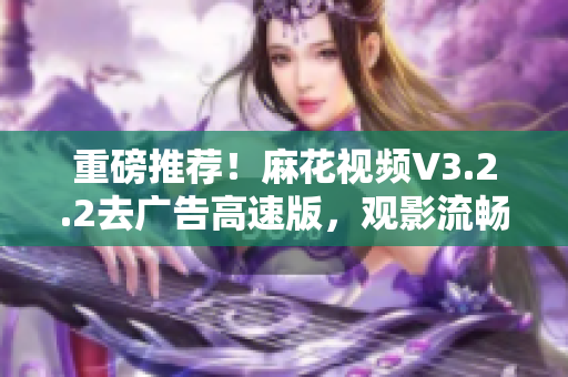 重磅推荐！麻花视频V3.2.2去广告高速版，观影流畅更从容！