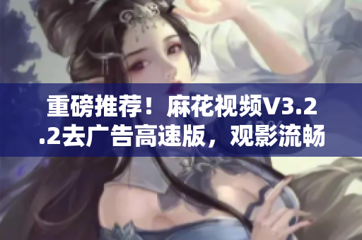 重磅推荐！麻花视频V3.2.2去广告高速版，观影流畅更从容！
