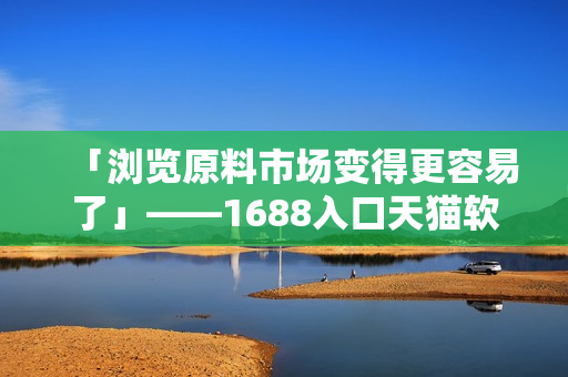 「浏览原料市场变得更容易了」——1688入口天猫软件版隆重上线