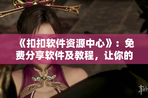 《扣扣软件资源中心》：免费分享软件及教程，让你的电脑更智能！