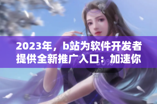 2023年，b站为软件开发者提供全新推广入口：加速你的软件推广！