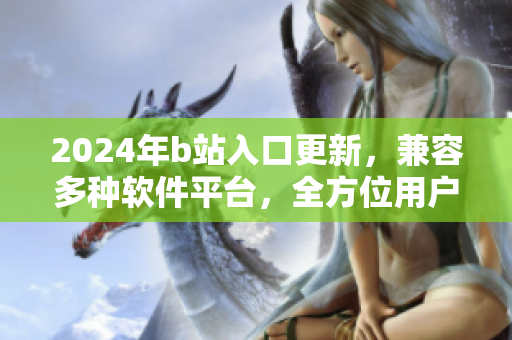 2024年b站入口更新，兼容多种软件平台，全方位用户体验优化