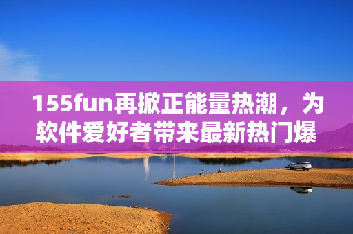 155fun再掀正能量热潮，为软件爱好者带来最新热门爆料