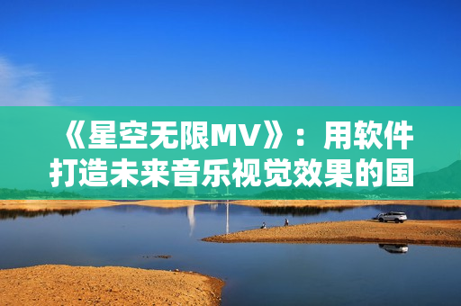 《星空无限MV》：用软件打造未来音乐视觉效果的国产力作