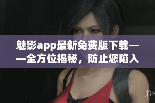 魅影app最新免费版下载——全方位揭秘，防止您陷入骗局，让您玩转软件！