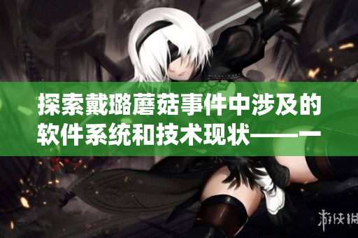 探索戴璐蘑菇事件中涉及的软件系统和技术现状——一个软文编辑的视角