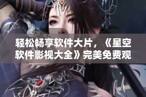 轻松畅享软件大片，《星空软件影视大全》完美免费观看