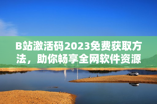 B站激活码2023免费获取方法，助你畅享全网软件资源