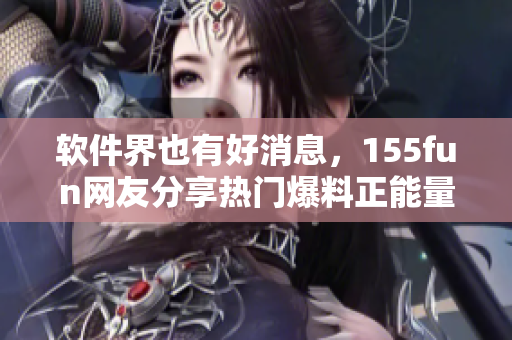 软件界也有好消息，155fun网友分享热门爆料正能量