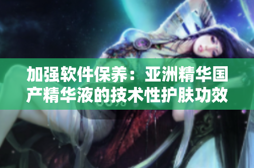 加强软件保养：亚洲精华国产精华液的技术性护肤功效