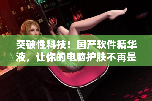 突破性科技！国产软件精华液，让你的电脑护肤不再是难题！
