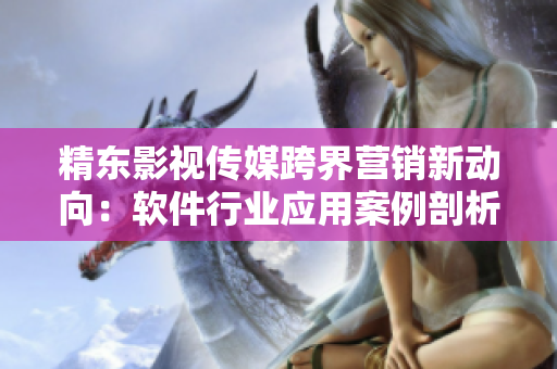 精东影视传媒跨界营销新动向：软件行业应用案例剖析