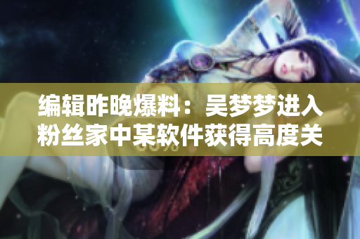 编辑昨晚爆料:吴梦梦进入粉丝家中某软件获得高度关注 编辑昨晚爆料:吴梦梦进入粉丝家中某软件获得高度关注