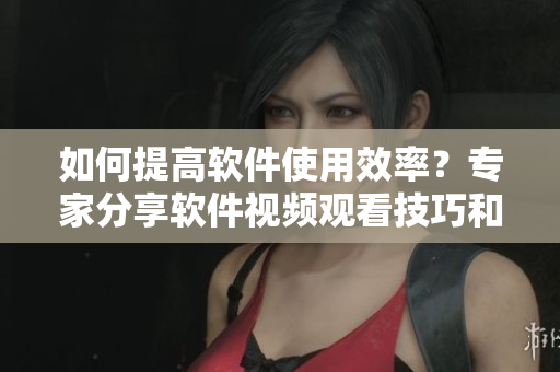如何提高软件使用效率？专家分享软件视频观看技巧和方法
