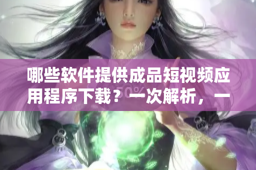 哪些软件提供成品短视频应用程序下载？一次解析，一次到位！