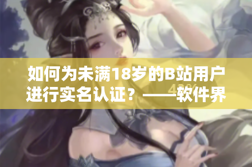 如何为未满18岁的B站用户进行实名认证？——软件界也有青少年保护难题！