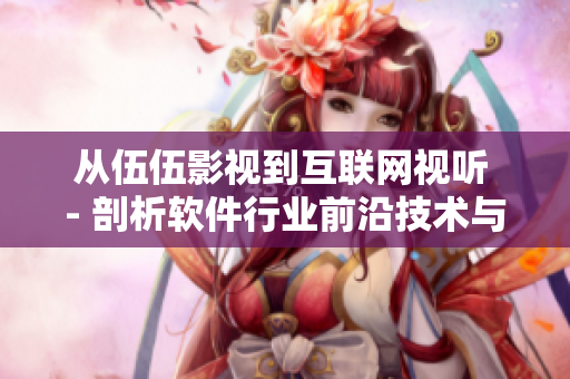 从伍伍影视到互联网视听 - 剖析软件行业前沿技术与市场趋势