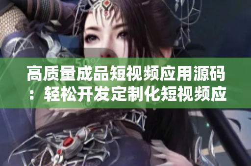 高质量成品短视频应用源码：轻松开发定制化短视频应用