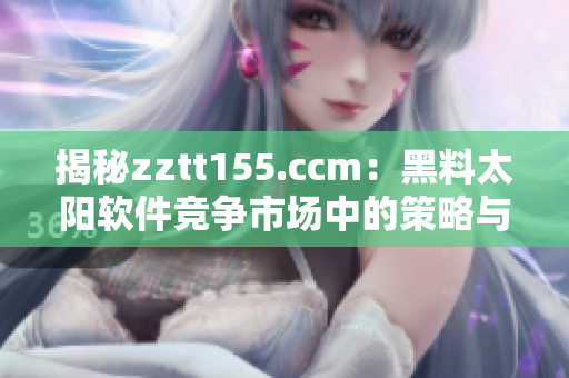 揭秘zztt155.ccm：黑料太阳软件竞争市场中的策略与挑战