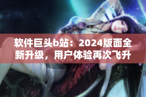 软件巨头b站：2024版面全新升级，用户体验再次飞升
