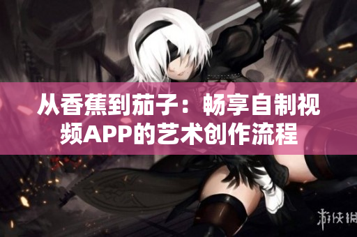从香蕉到茄子：畅享自制视频APP的艺术创作流程