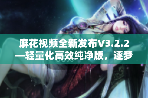 麻花视频全新发布V3.2.2—轻量化高效纯净版，逐梦者的选择！