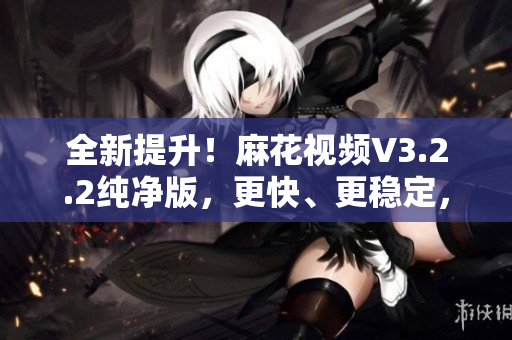 全新提升！麻花视频V3.2.2纯净版，更快、更稳定，带来更流畅的观影体验