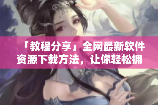 「教程分享」全网最新软件资源下载方法，让你轻松拥有常用工具！