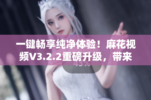 一键畅享纯净体验！麻花视频V3.2.2重磅升级，带来更流畅软件感受