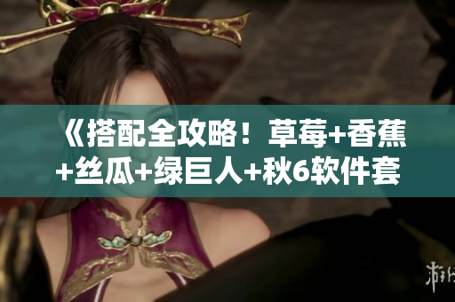 《搭配全攻略！草莓+香蕉+丝瓜+绿巨人+秋6软件套装推荐》