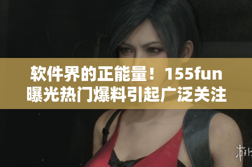 软件界的正能量！155fun曝光热门爆料引起广泛关注