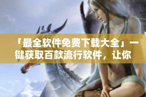 「最全软件免费下载大全」一键获取百款流行软件，让你想用就用！