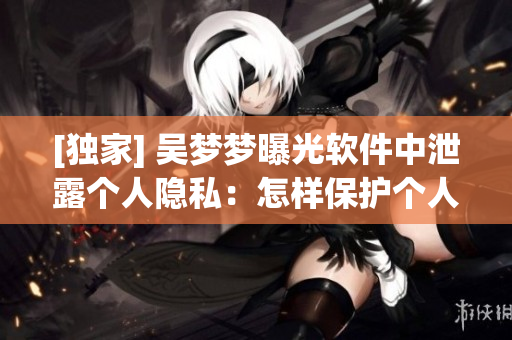 [独家] 吴梦梦曝光软件中泄露个人隐私：怎样保护个人信息安全？