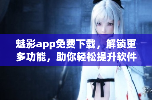 魅影app免费下载，解锁更多功能，助你轻松提升软件使用效率！