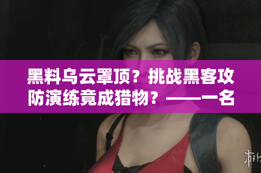 黑料乌云罩顶？挑战黑客攻防演练竟成猎物？——一名程序员的反击之路