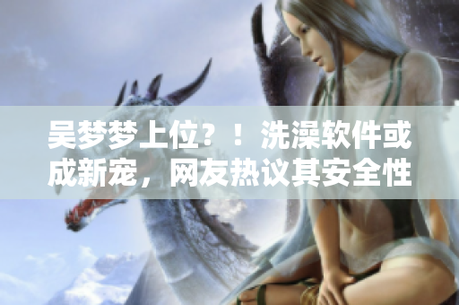 吴梦梦上位？！洗澡软件或成新宠，网友热议其安全性及体验效果