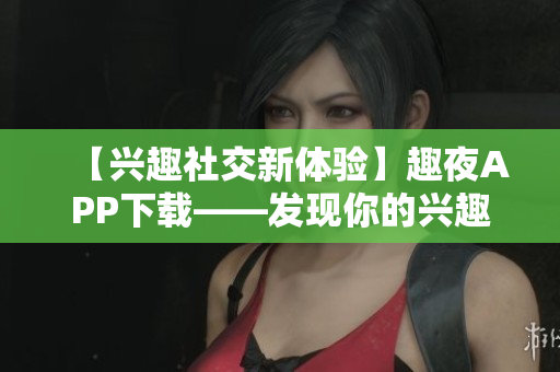 【兴趣社交新体验】趣夜APP下载——发现你的兴趣，连接与分享！