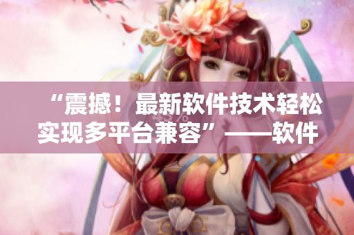“震撼！最新软件技术轻松实现多平台兼容”——软件编辑分享最新技术