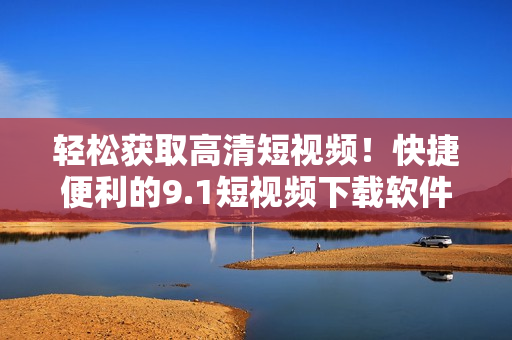 轻松获取高清短视频！快捷便利的9.1短视频下载软件现已上线！