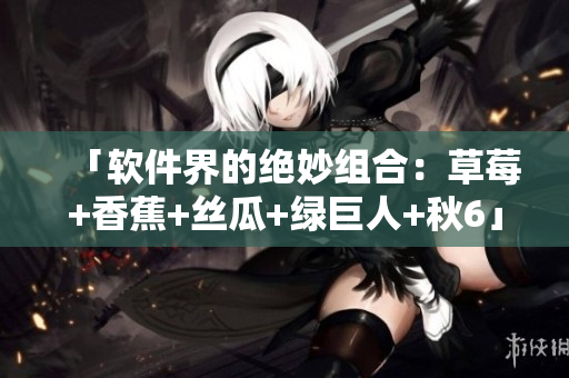 「软件界的绝妙组合：草莓+香蕉+丝瓜+绿巨人+秋6」