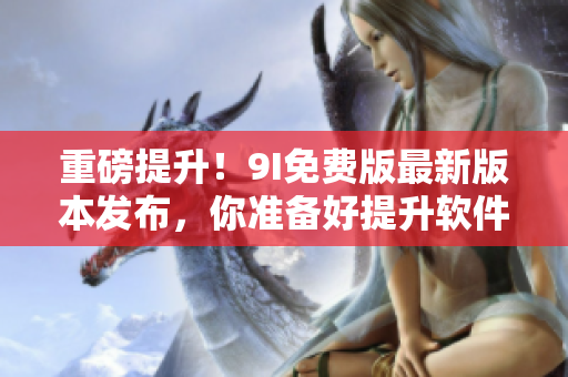 重磅提升！9I免费版最新版本发布，你准备好提升软件使用体验了吗？