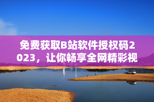 免费获取B站软件授权码2023，让你畅享全网精彩视频！