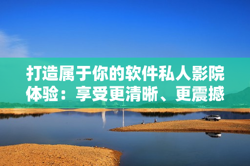 打造属于你的软件私人影院体验：享受更清晰、更震撼的软件影音效果