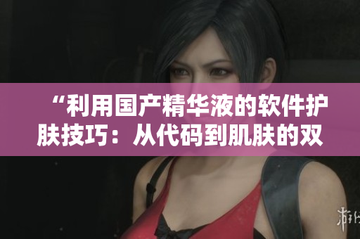 “利用国产精华液的软件护肤技巧：从代码到肌肤的双重滋润”