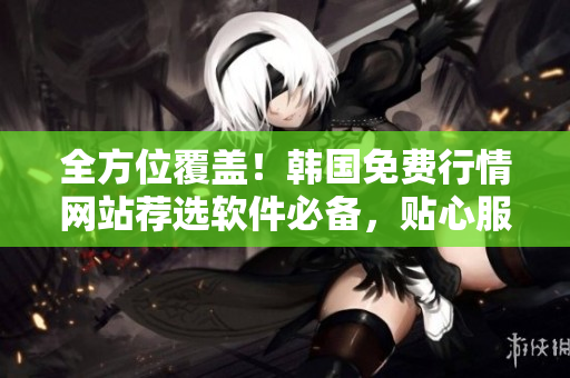 全方位覆盖！韩国免费行情网站荐选软件必备，贴心服务让你更专业