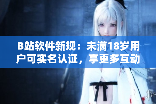 B站软件新规：未满18岁用户可实名认证，享更多互动特权