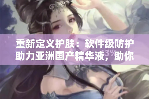 重新定义护肤：软件级防护助力亚洲国产精华液，助你获得最佳的美肤状态！