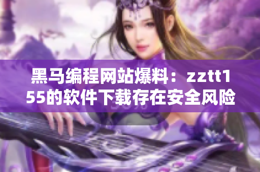 黑马编程网站爆料：zztt155的软件下载存在安全风险